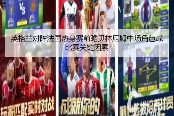 英格兰对阵法国热身赛前瞻贝林厄姆中场角色成比赛关键因素